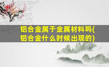 铝合金属于金属材料吗(铝合金什么时候出现的)