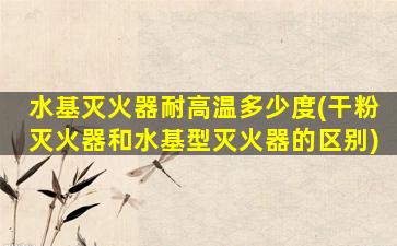 水基灭火器耐高温多少度(干粉灭火器和水基型灭火器的区别)