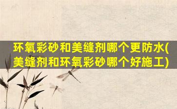 环氧彩砂和美缝剂哪个更防水(美缝剂和环氧彩砂哪个好施工)