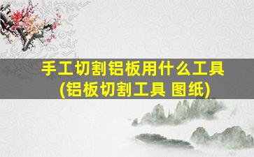 手工切割铝板用什么工具(铝板切割工具 图纸)