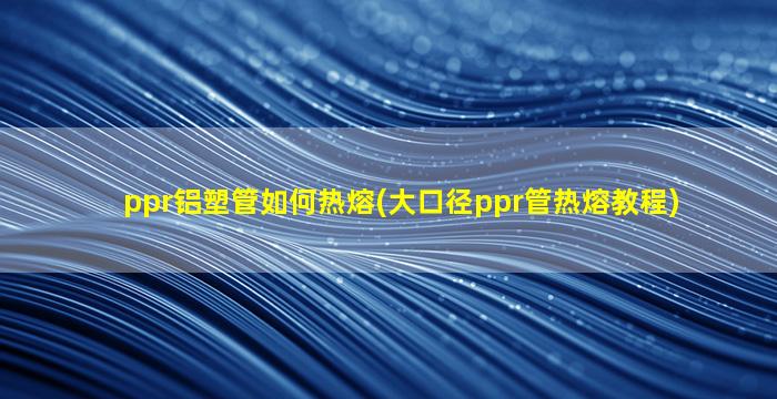 ppr铝塑管如何热熔(大口径ppr管热熔教程)