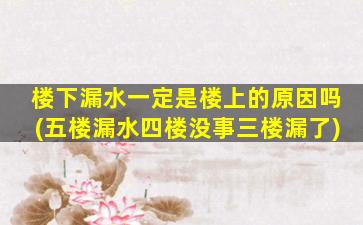 楼下漏水一定是楼上的原因吗(五楼漏水四楼没事三楼漏了)