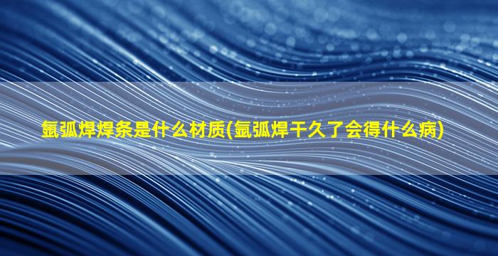 氩弧焊焊条是什么材质(氩弧焊干久了会得什么病)