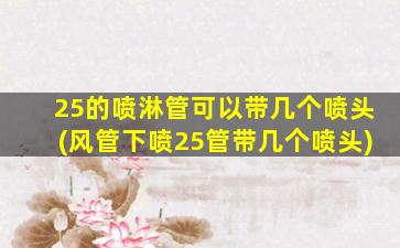 25的喷淋管可以带几个喷头(风管下喷25管带几个喷头)