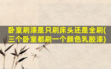 卧室刷漆是只刷床头还是全刷(三个卧室都刷一个颜色乳胶漆)