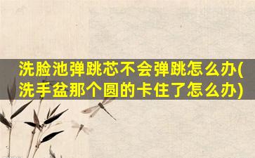 洗脸池弹跳芯不会弹跳怎么办(洗手盆那个圆的卡住了怎么办)