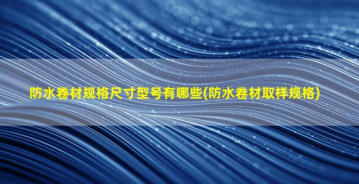 防水卷材规格尺寸型号有哪些(防水卷材取样规格)