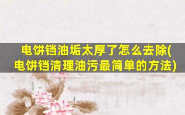电饼铛油垢太厚了怎么去除(电饼铛清理油污最简单的方法)