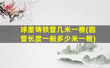 球墨铸铁管几米一根(圆管长度一般多少米一根)