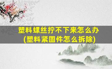 塑料螺丝拧不下来怎么办(塑料紧固件怎么拆除)