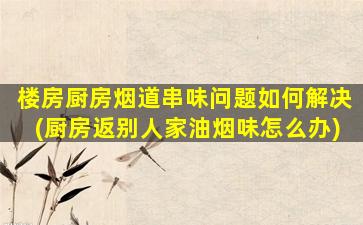 楼房厨房烟道串味问题如何解决(厨房返别人家油烟味怎么办)