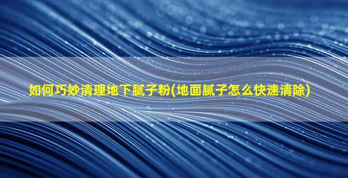 如何巧妙清理地下腻子粉(地面腻子怎么快速清除)