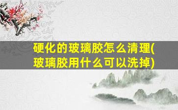 硬化的玻璃胶怎么清理(玻璃胶用什么可以洗掉)