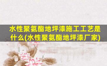 水性聚氨酯地坪漆施工工艺是什么(水性聚氨酯地坪漆厂家)