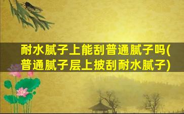 耐水腻子上能刮普通腻子吗(普通腻子层上披刮耐水腻子)