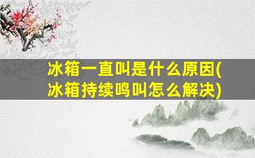 冰箱一直叫是什么原因(冰箱持续鸣叫怎么解决)