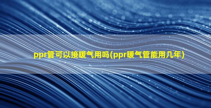 ppr管可以接暖气用吗(ppr暖气管能用几年)