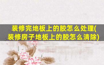 装修完地板上的胶怎么处理(装修房子地板上的胶怎么清除)