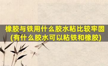 橡胶与铁用什么胶水粘比较牢固(有什么胶水可以粘铁和橡胶)