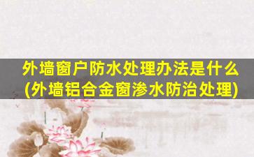 外墙窗户防水处理办法是什么(外墙铝合金窗渗水防治处理)
