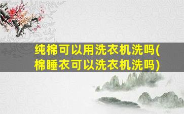 纯棉可以用洗衣机洗吗(棉睡衣可以洗衣机洗吗)