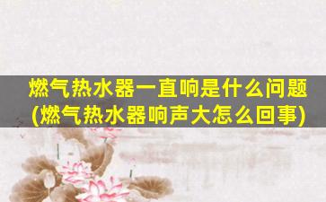 燃气热水器一直响是什么问题(燃气热水器响声大怎么回事)
