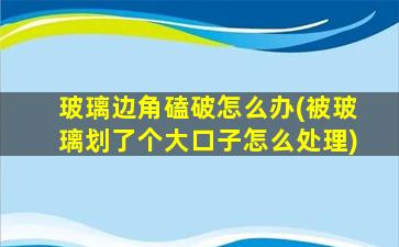 玻璃边角磕破怎么办(被玻璃划了个大口子怎么处理)