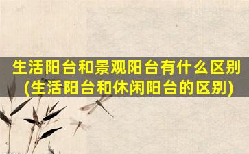 生活阳台和景观阳台有什么区别(生活阳台和休闲阳台的区别)
