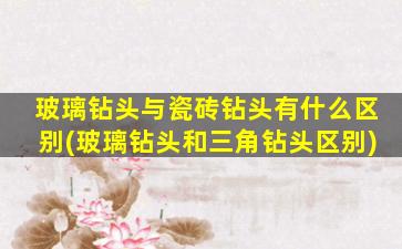 玻璃钻头与瓷砖钻头有什么区别(玻璃钻头和三角钻头区别)