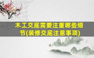 木工交底需要注重哪些细节(装修交底注意事项)