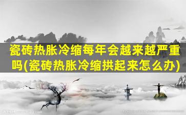 瓷砖热胀冷缩每年会越来越严重吗(瓷砖热胀冷缩拱起来怎么办)