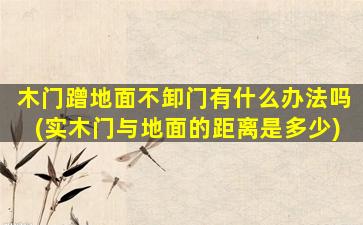 木门蹭地面不卸门有什么办法吗(实木门与地面的距离是多少)