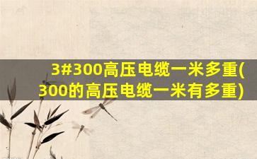 3#300高压电缆一米多重(300的高压电缆一米有多重)