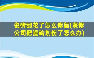 瓷砖刮花了怎么修复(装修公司把瓷砖划伤了怎么办)