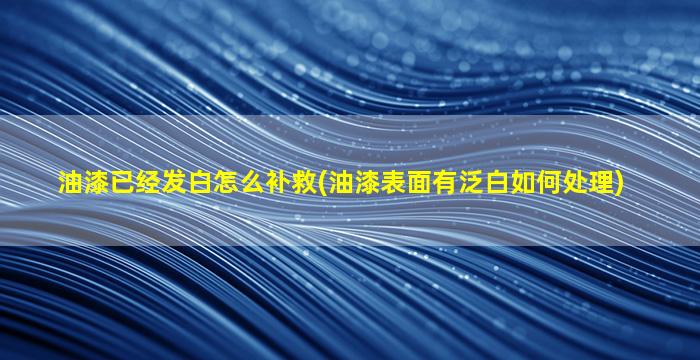 油漆已经发白怎么补救(油漆表面有泛白如何处理)
