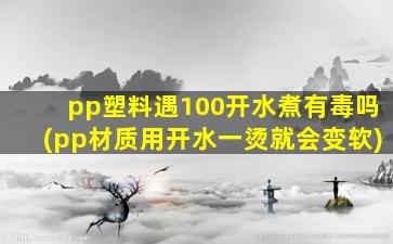 pp塑料遇100开水煮有毒吗(pp材质用开水一烫就会变软)