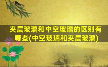 夹层玻璃和中空玻璃的区别有哪些(中空玻璃和夹层玻璃)
