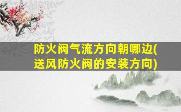 防火阀气流方向朝哪边(送风防火阀的安装方向)