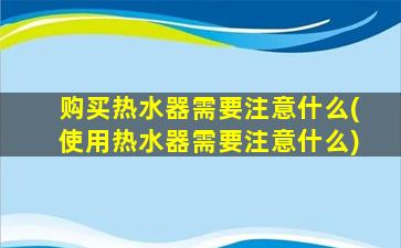 购买热水器需要注意什么(使用热水器需要注意什么)