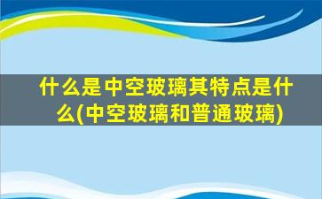 什么是中空玻璃其特点是什么(中空玻璃和普通玻璃)