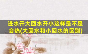 进水开大回水开小这样是不是会热(大回水和小回水的区别)