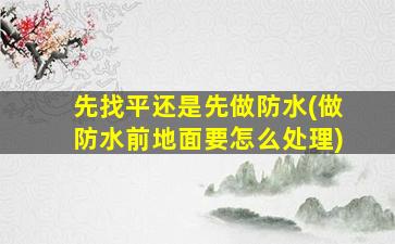 先找平还是先做防水(做防水前地面要怎么处理)