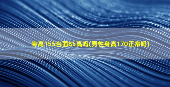 身高155台面85高吗(男性身高170正常吗)