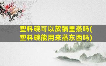塑料碗可以放锅里蒸吗(塑料碗能用来蒸东西吗)