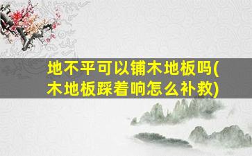 地不平可以铺木地板吗(木地板踩着响怎么补救)