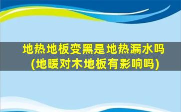 地热地板变黑是地热漏水吗(地暖对木地板有影响吗)