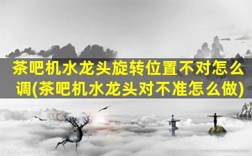 茶吧机水龙头旋转位置不对怎么调(茶吧机水龙头对不准怎么做)