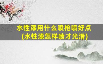 水性漆用什么喷枪喷好点(水性漆怎样喷才光滑)