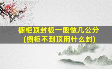 橱柜顶封板一般做几公分(橱柜不到顶用什么封)