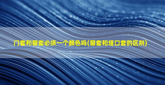门套和窗套必须一个颜色吗(窗套和垭口套的区别)